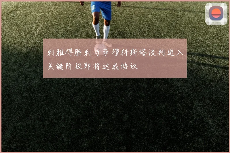 利雅得胜利与萨穆科斯塔谈判进入关键阶段即将达成协议