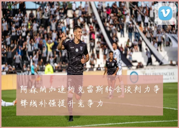 阿森纳加速约克雷斯转会谈判力争锋线补强提升竞争力