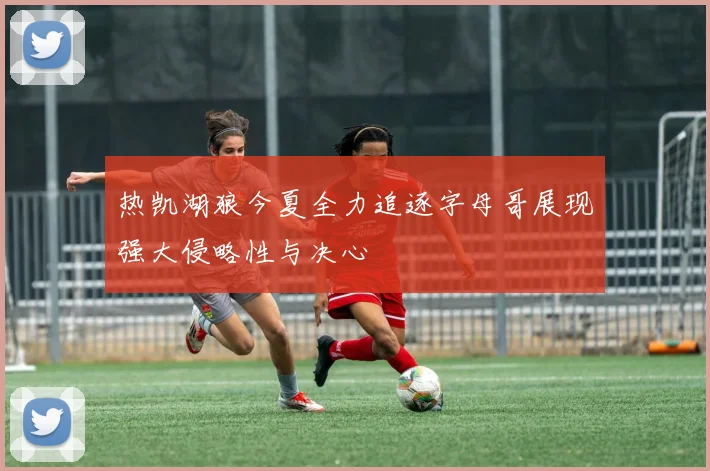 热凯湖狼今夏全力追逐字母哥展现强大侵略性与决心