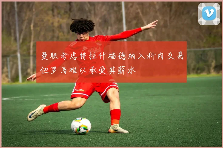 曼联考虑将拉什福德纳入科内交易但罗马难以承受其薪水