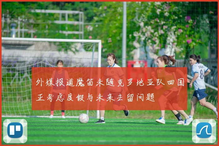 外媒报道魔笛未随克罗地亚队回国正考虑度假与未来去留问题