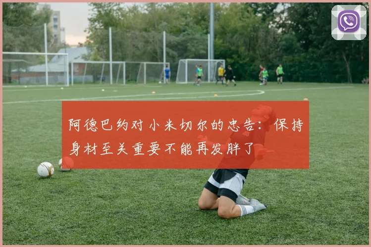 阿德巴约对小米切尔的忠告：保持身材至关重要不能再发胖了