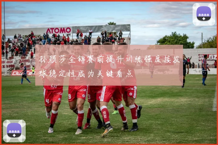 孙颖莎全锦赛前提升训练强度接发球稳定性成为关键看点