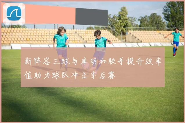 新阵容三球与库明加联手提升效率值助力球队冲击季后赛