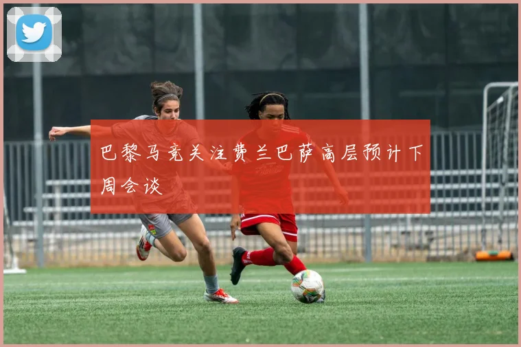 巴黎马竞关注费兰巴萨高层预计下周会谈