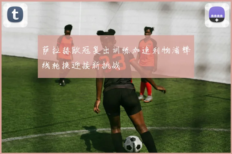 萨拉赫欧冠复出训练加速利物浦锋线轮换迎接新挑战