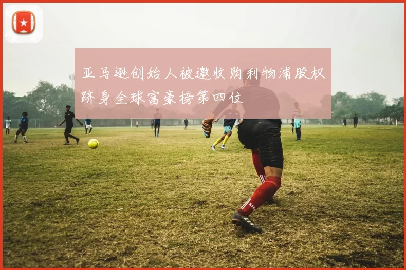 亚马逊创始人被邀收购利物浦股权跻身全球富豪榜第四位