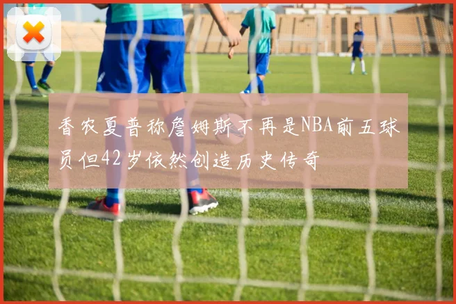 香农夏普称詹姆斯不再是NBA前五球员但42岁依然创造历史传奇