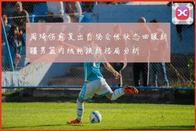 周琦伤愈复出首场合练状态回暖新疆男篮内线轮换新格局分析