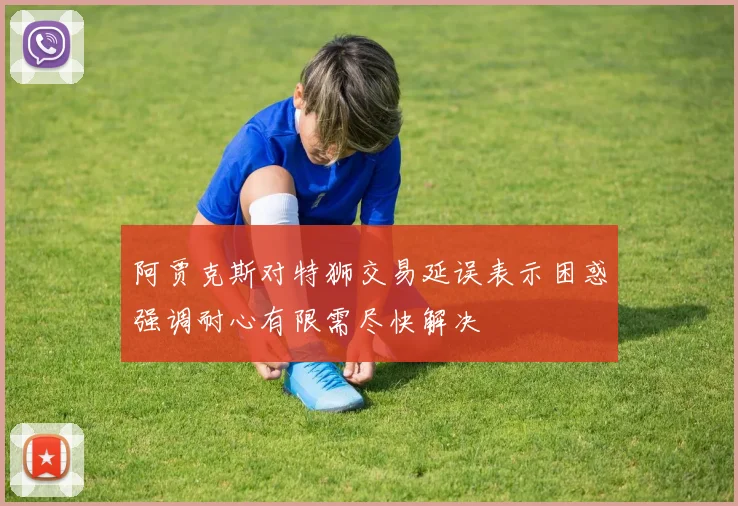 阿贾克斯对特狮交易延误表示困惑强调耐心有限需尽快解决