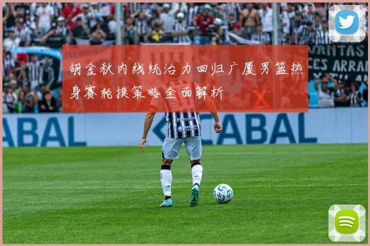 胡金秋内线统治力回归广厦男篮热身赛轮换策略全面解析