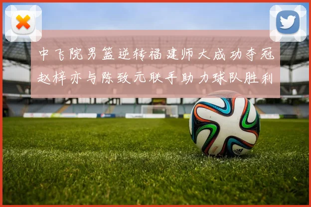 中飞院男篮逆转福建师大成功夺冠赵梓亦与陈致元联手助力球队胜利